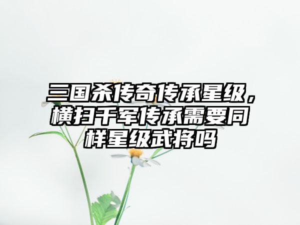 三国杀传奇传承星级，横扫千军传承需要同样星级武将吗