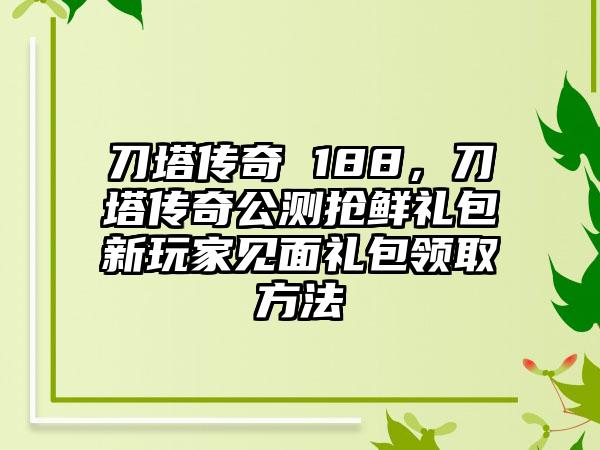 刀塔传奇 188，刀塔传奇公测抢鲜礼包新玩家见面礼包领取方法