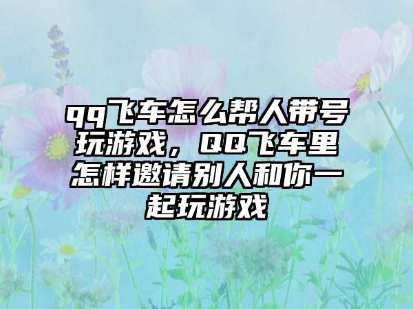 qq飞车怎么帮人带号玩游戏，QQ飞车里怎样邀请别人和你一起玩游戏