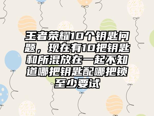 王者荣耀10个钥匙问题，现在有10把钥匙和所混放在一起不知道哪把钥匙配哪把锁至少要试