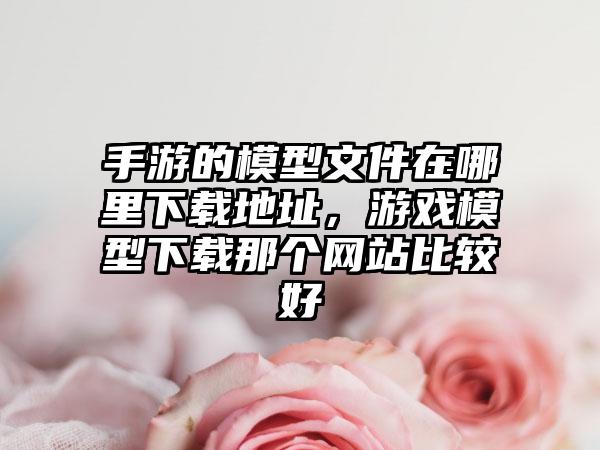 手游的模型文件在哪里下载地址，游戏模型下载那个网站比较好