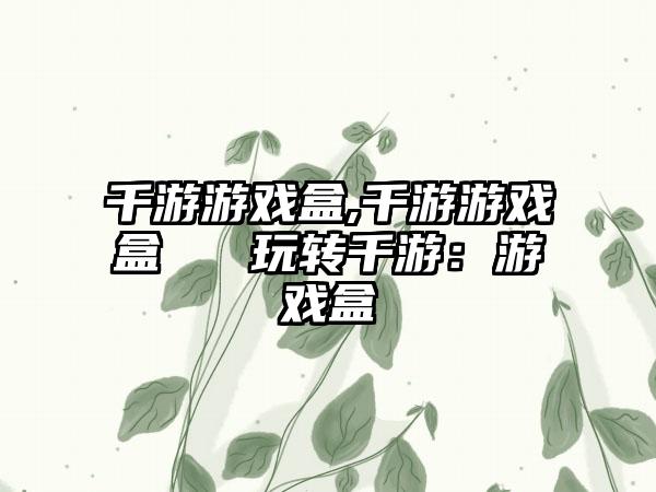 千游游戏盒,千游游戏盒 → 玩转千游:游戏盒
