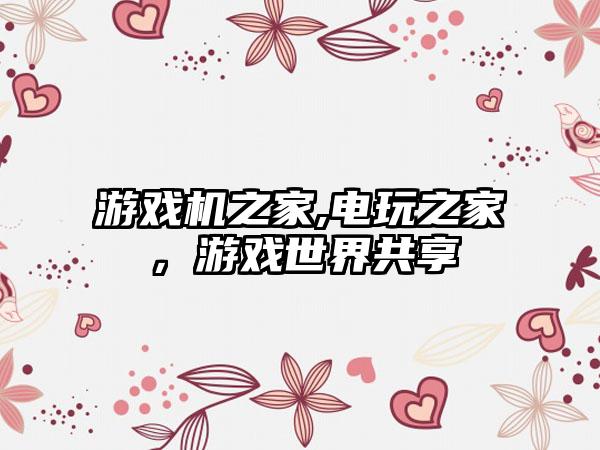 游戏机之家,电玩之家，游戏世界共享