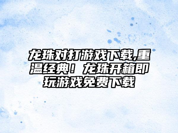 龙珠对打游戏下载,重温经典！龙珠开箱即玩游戏免费下载