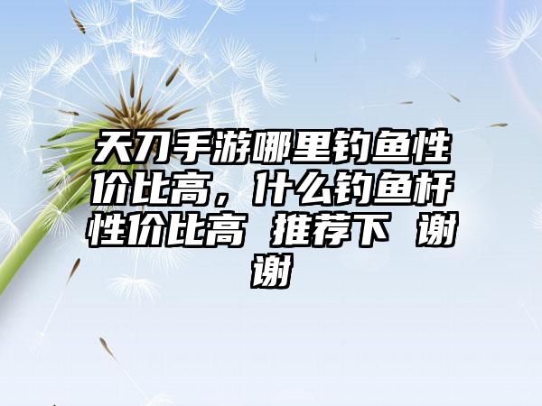 天刀手游哪里钓鱼性价比高，什么钓鱼杆性价比高 推荐下 谢谢