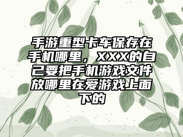 手游重型卡车保存在手机哪里，XXX的自己要把手机游戏文件放哪里在爱游戏上面下的