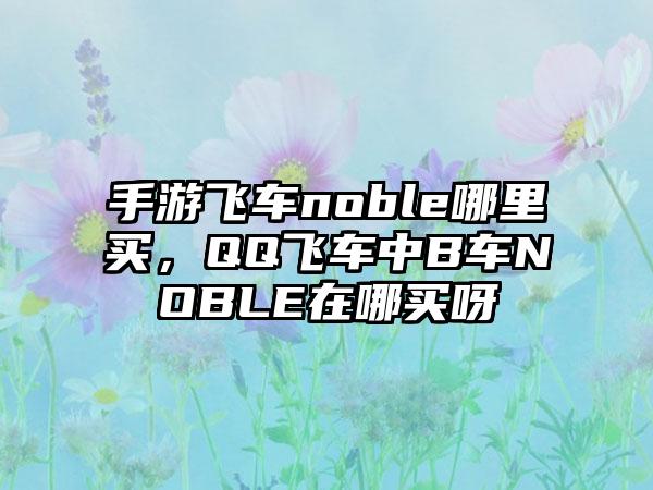 手游飞车noble哪里买，QQ飞车中B车NOBLE在哪买呀