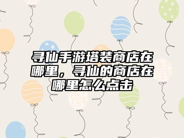 寻仙手游塔装商店在哪里，寻仙的商店在哪里怎么点击