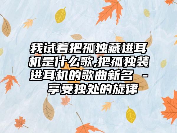 我试着把孤独藏进耳机是什么歌,把孤独装进耳机的歌曲新名 - 享受独处的旋律