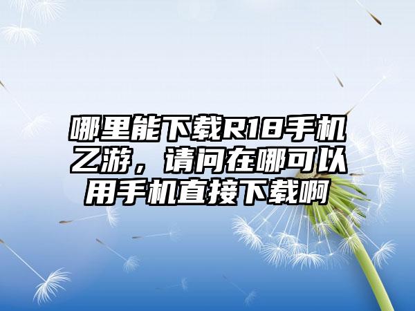 哪里能下载R18手机乙游，请问在哪可以用手机直接下载啊
