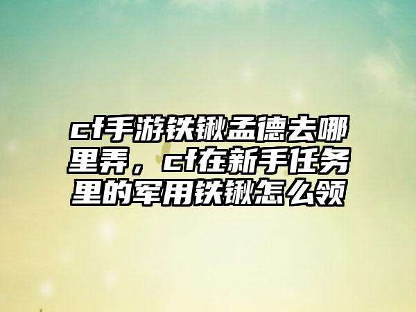 cf手游铁锹孟德去哪里弄，cf在新手任务里的军用铁锹怎么领