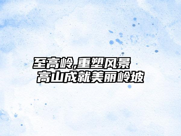 至高岭,重塑风景  高山成就美丽岭坡