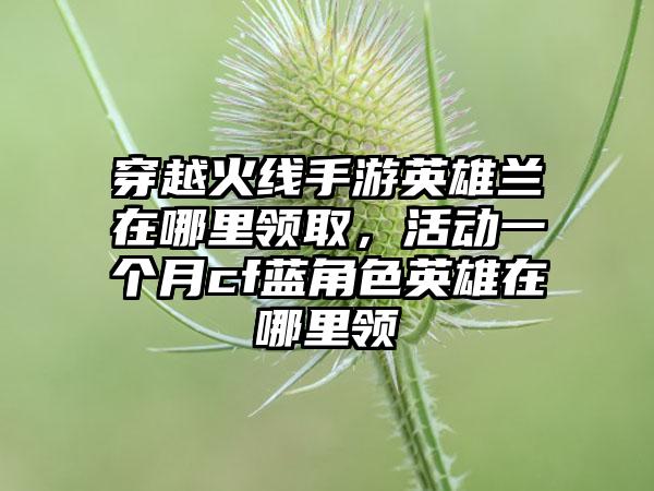 穿越火线手游英雄兰在哪里领取,活动一个月cf蓝角色英雄在哪里领
