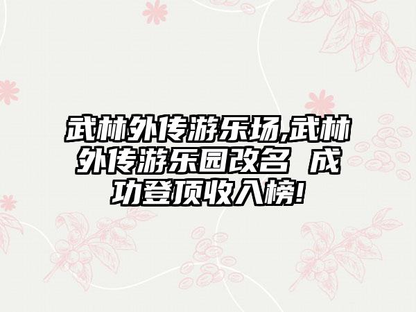 武林外传游乐场,武林外传游乐园改名 成功登顶收入榜!