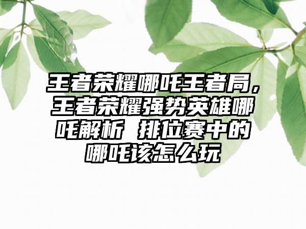 王者荣耀哪吒王者局，王者荣耀强势英雄哪吒解析 排位赛中的哪吒该怎么玩