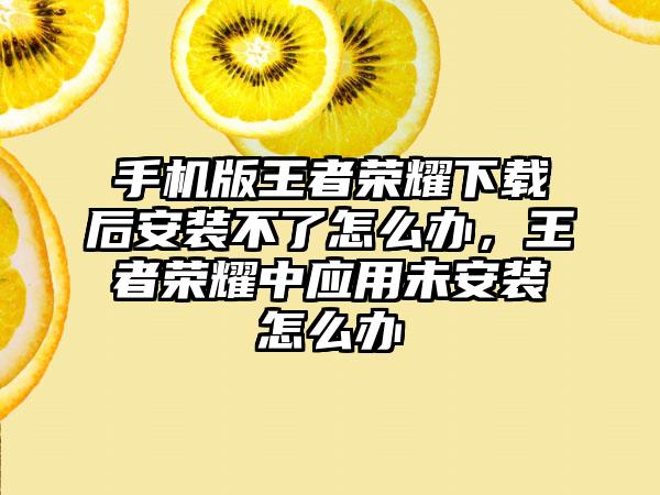 手机版王者荣耀下载后安装不了怎么办,王者荣耀中应用未安装怎么办