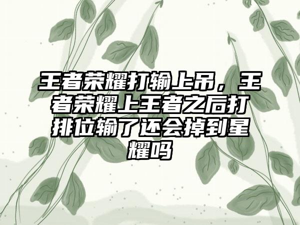 王者荣耀打输上吊,王者荣耀上王者之后打排位输了还会掉到星耀吗