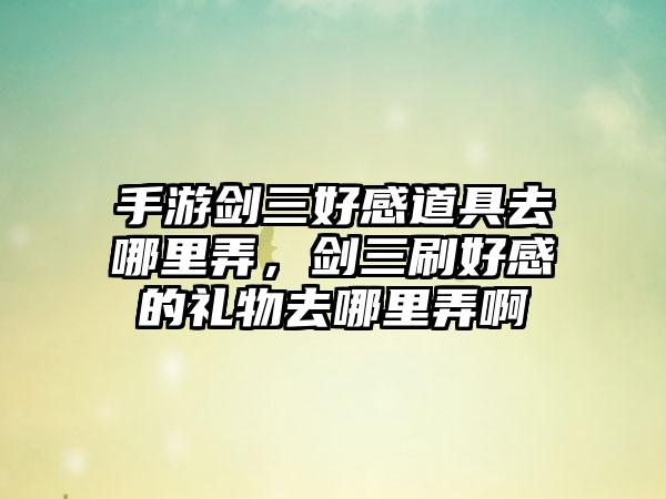 手游剑三好感道具去哪里弄，剑三刷好感的礼物去哪里弄啊