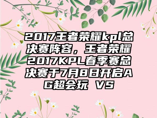 2017王者荣耀kpl总决赛阵容，王者荣耀2017KPL春季赛总决赛于7月8日开启AG超会玩 VS