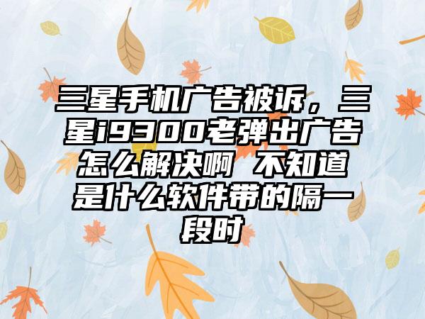 三星手机广告被诉，三星i9300老弹出广告怎么解决啊 不知道是什么软件带的隔一段时