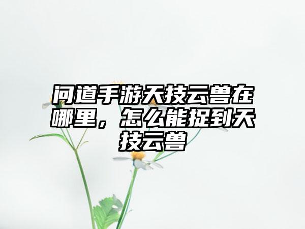 问道手游天技云兽在哪里，怎么能捉到天技云兽