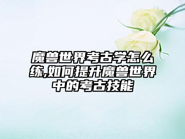 魔兽世界考古学怎么练,如何提升魔兽世界中的考古技能
