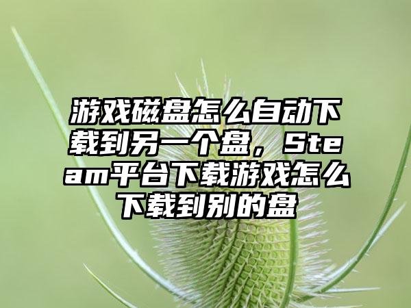 游戏磁盘怎么自动下载到另一个盘，Steam平台下载游戏怎么下载到别的盘