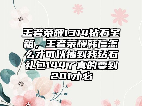 王者荣耀1314钻石宝箱，王者荣耀韩信怎么才可以抽到我钻石礼包144了真的要到201才必