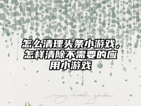 怎么清理头条小游戏,怎样清除不需要的应用小游戏