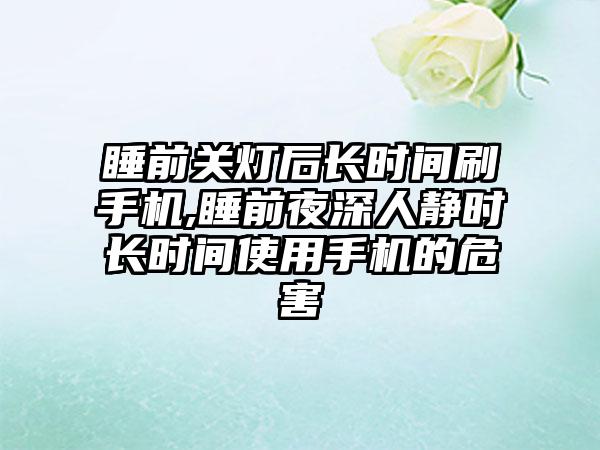 睡前关灯后长时间刷手机,睡前夜深人静时长时间使用手机的危害