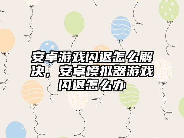 安卓游戏闪退怎么解决，安卓模拟器游戏闪退怎么办