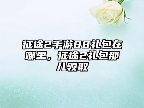 征途2手游88礼包在哪里，征途2礼包那儿领取