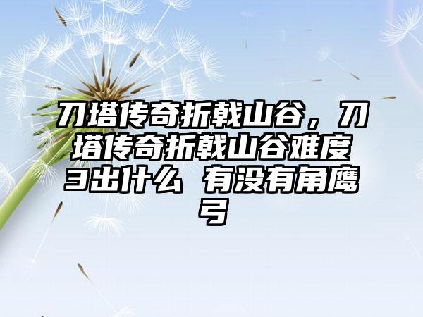 刀塔传奇折戟山谷，刀塔传奇折戟山谷难度3出什么 有没有角鹰弓