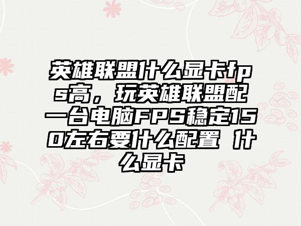 英雄联盟什么显卡fps高，玩英雄联盟配一台电脑FPS稳定150左右要什么配置 什么显卡