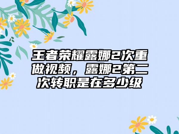 王者荣耀露娜2次重做视频，露娜2第二次转职是在多少级