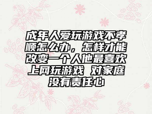 成年人爱玩游戏不孝顺怎么办，怎样才能改变一个人他最喜欢上网玩游戏 对家庭没有责任心