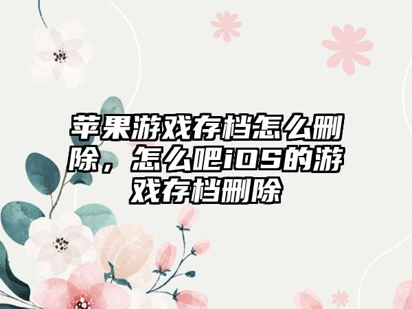 苹果游戏存档怎么删除，怎么吧iOS的游戏存档删除