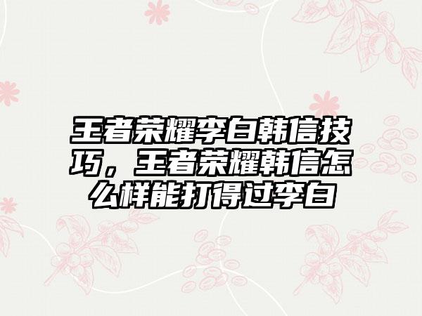 王者荣耀李白韩信技巧，王者荣耀韩信怎么样能打得过李白