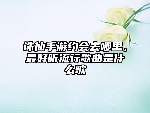 诛仙手游约会去哪里，最好听流行歌曲是什么歌