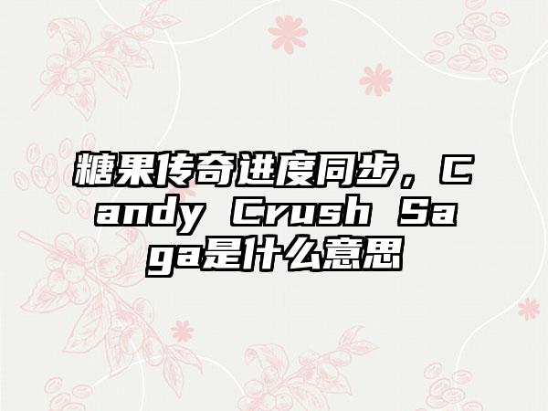 糖果传奇进度同步，Candy Crush Saga是什么意思