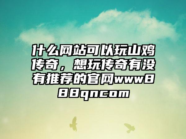 什么网站可以玩山鸡传奇，想玩传奇有没有推荐的官网www888qncom