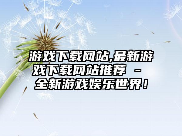 游戏下载网站,最新游戏下载网站推荐 - 全新游戏娱乐世界！