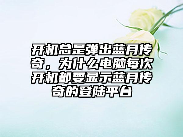 开机总是弹出蓝月传奇，为什么电脑每次开机都要显示蓝月传奇的登陆平台