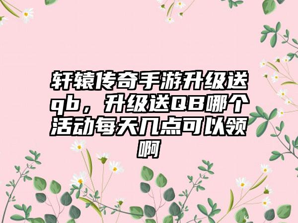 轩辕传奇手游升级送qb，升级送QB哪个活动每天几点可以领啊