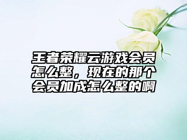 王者荣耀云游戏会员怎么整,现在的那个会员加成怎么整的啊