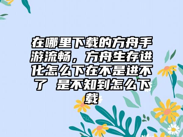 在哪里下载的方舟手游流畅，方舟生存进化怎么下在不是进不了 是不知到怎么下载