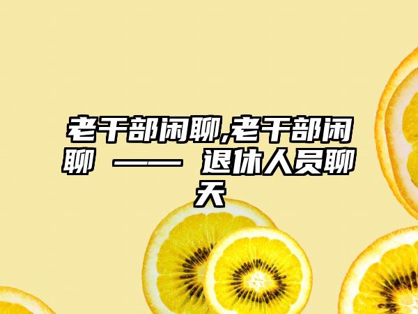 老干部闲聊,老干部闲聊 —— 退休人员聊天