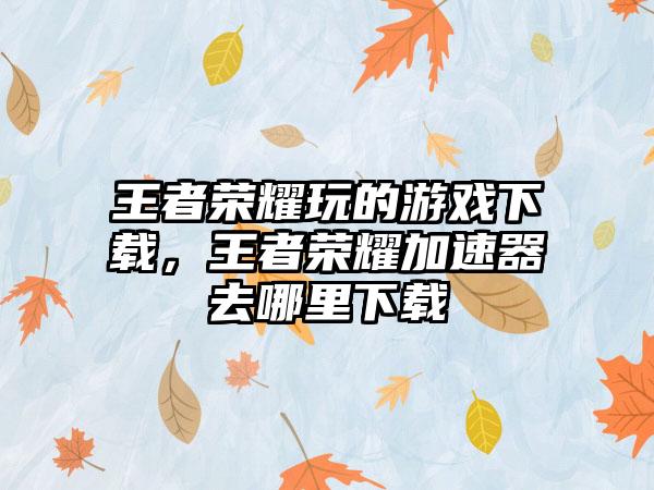 王者荣耀玩的游戏下载,王者荣耀加速器去哪里下载