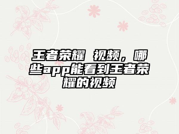 王者荣耀 视频,哪些app能看到王者荣耀的视频