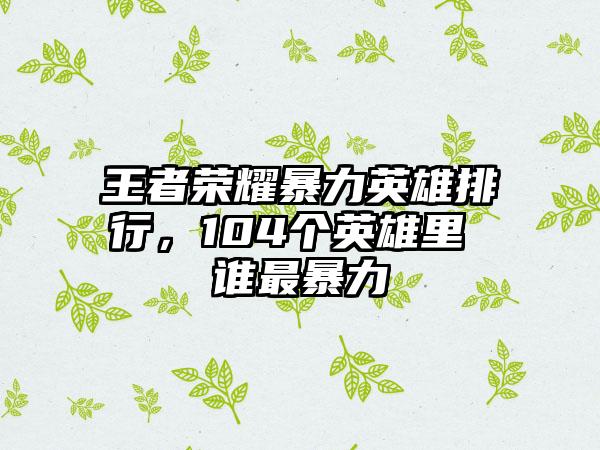 王者荣耀暴力英雄排行，104个英雄里 谁最暴力